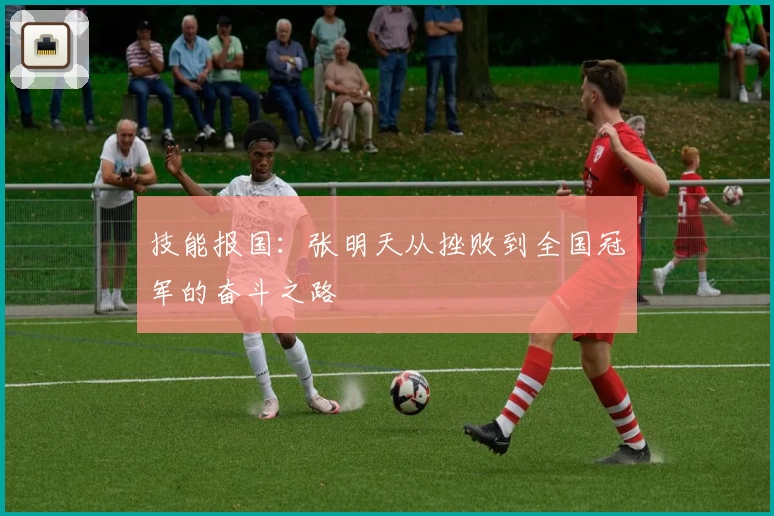 技能报国：张明天从挫败到全国冠军的奋斗之路