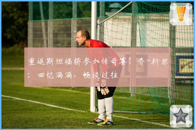 重返斯坦福桥参加传奇赛！乔-科尔：回忆满满，畅谈过往