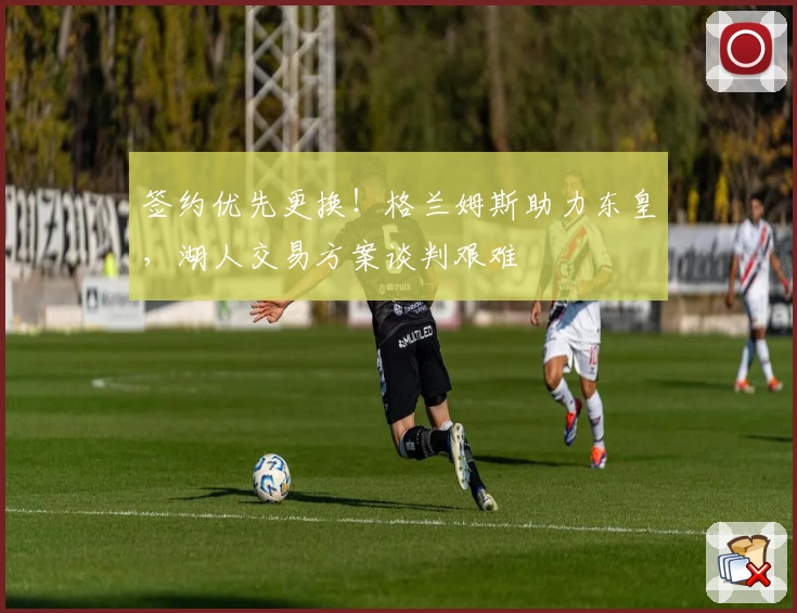 签约优先更换！格兰姆斯助力东皇，湖人交易方案谈判艰难