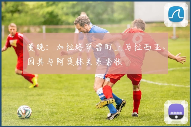 曼晚：加拉塔萨雷盯上马拉西亚，因其与阿莫林关系紧张