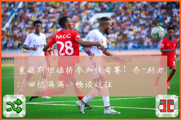 重返斯坦福桥参加传奇赛！乔-科尔：回忆满满，畅谈过往