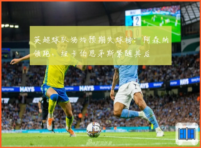 英超球队场均预期失球榜：阿森纳领跑，纽卡伯恩茅斯紧随其后