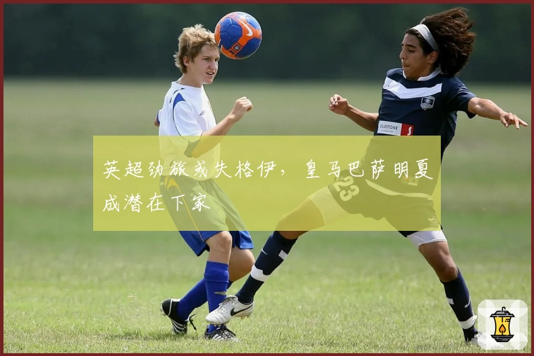 英超劲旅或失格伊,皇马巴萨明夏成潜在下家