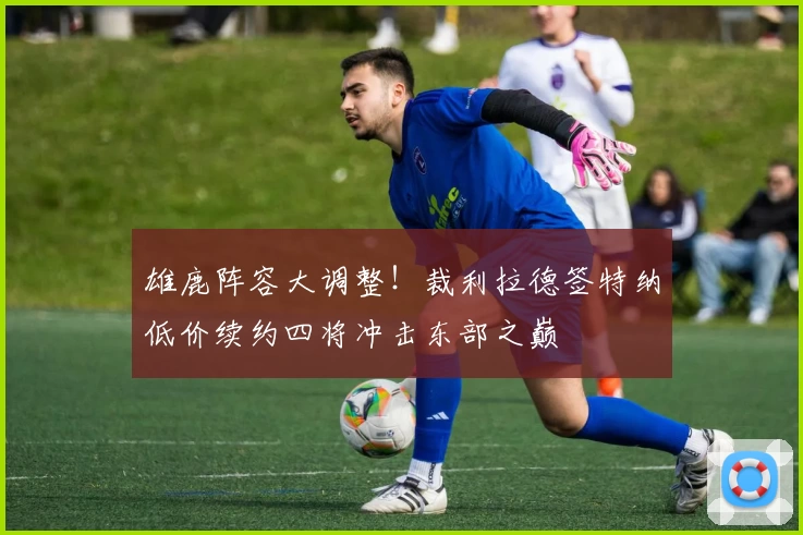雄鹿阵容大调整！裁利拉德签特纳低价续约四将冲击东部之巅