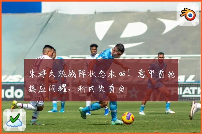 朱婷久疏战阵状态未回！意甲首轮接应闪耀，科内失首分
