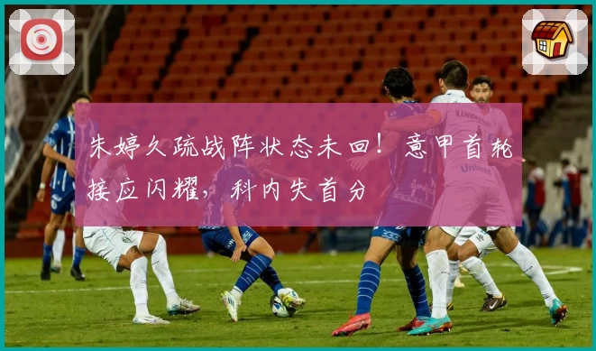 朱婷久疏战阵状态未回！意甲首轮接应闪耀，科内失首分