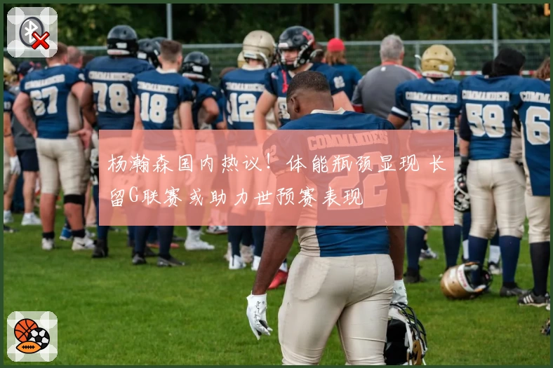 杨瀚森国内热议！体能瓶颈显现 长留G联赛或助力世预赛表现