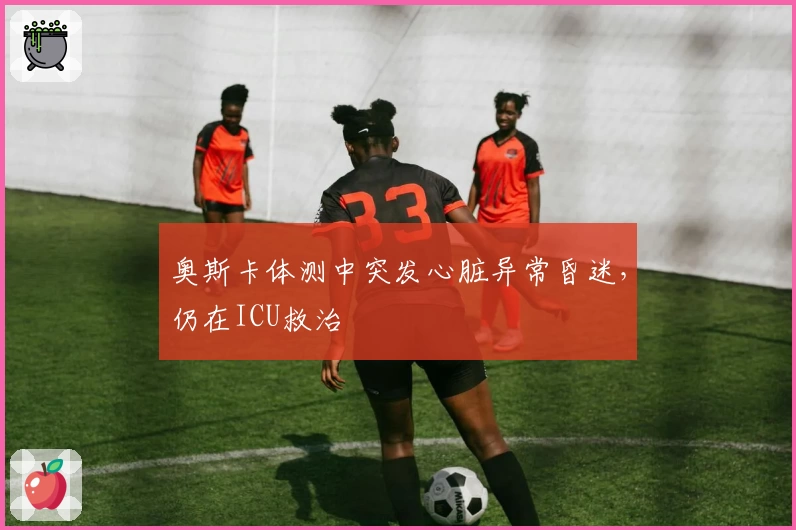 奥斯卡体测中突发心脏异常昏迷，仍在ICU救治